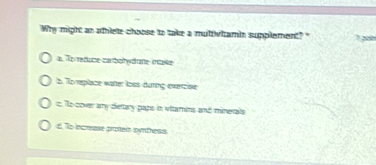 Why might an athlete choose to take a multivitamin supplement? "
a To reduce carbohydate intele
b. To replace water loss dưring exercise
c To cover any dietary paps in witamins and mineras
d. To increase proten synfess