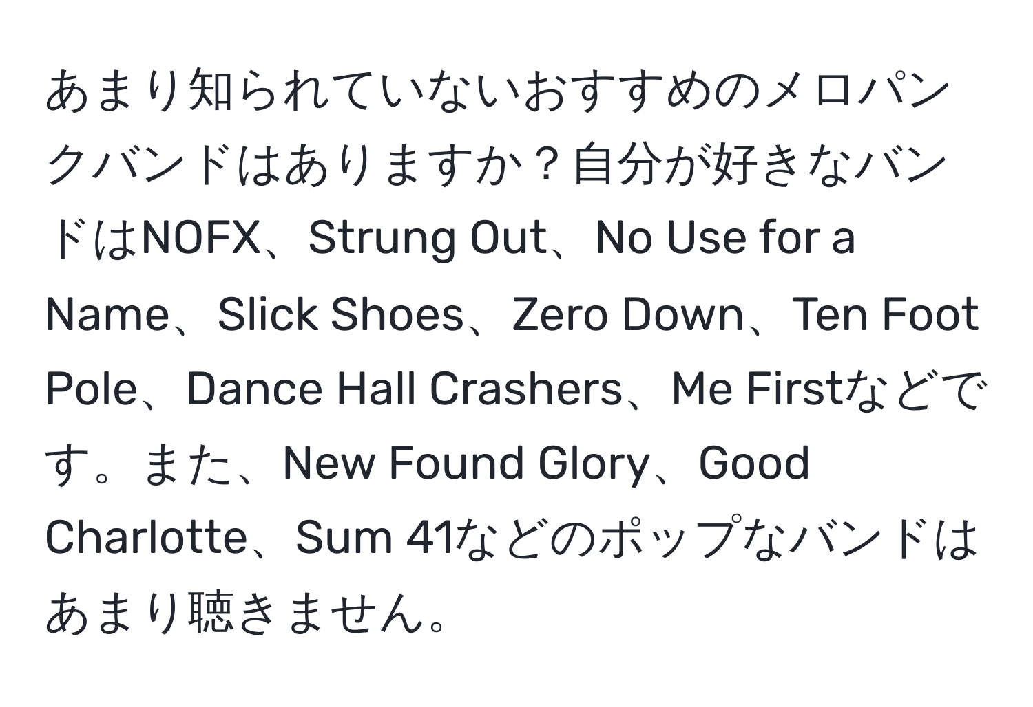 あまり知られていないおすすめのメロパンクバンドはありますか？自分が好きなバンドはNOFX、Strung Out、No Use for a Name、Slick Shoes、Zero Down、Ten Foot Pole、Dance Hall Crashers、Me Firstなどです。また、New Found Glory、Good Charlotte、Sum 41などのポップなバンドはあまり聴きません。