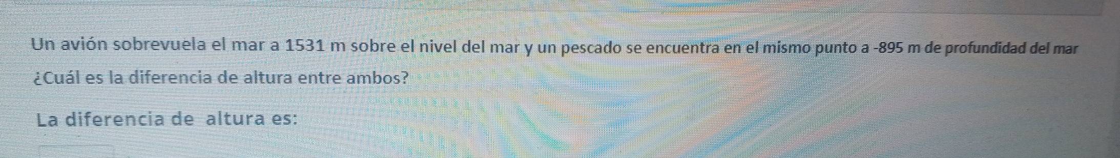 Un avión sobrevuela el mar a 1531 m sobre el nivel del mar y un pescado se encuentra en el mismo punto a -895 m de profundidad del mar 
¿Cuál es la diferencia de altura entre ambos? 
La diferencia de altura es: