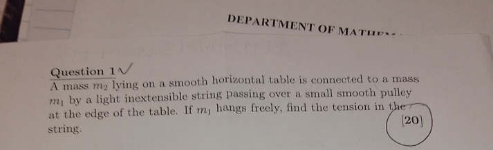 DEPARTMENT OF MATHEY 
Question 1 
A mass m_2 lying on a smooth horizontal table is connected to a mass
m_1 by a light inextensible string passing over a small smooth pulley 
at the edge of the table. If m_1 hangs freely, find the tension in the 
[20] 
string.