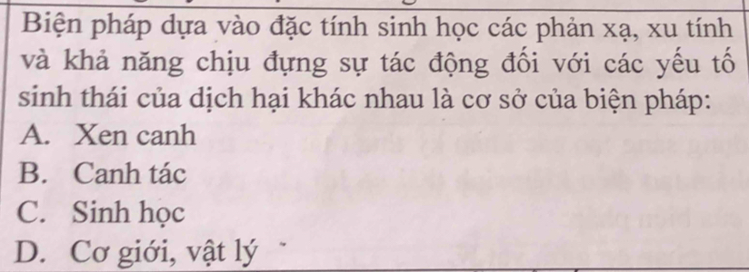 Biện pháp dựa vào đặc tính sinh học các phản xạ, xu tính
và khả năng chịu đựng sự tác động đối với các yếu tố
sinh thái của dịch hại khác nhau là cơ sở của biện pháp:
A. Xen canh
B. Canh tác
C. Sinh học
D. Cơ giới, vật lý