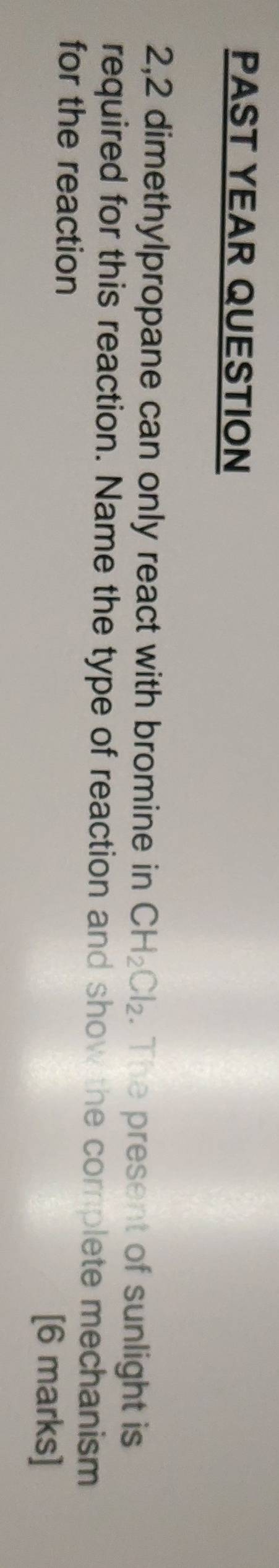 PAST YEAR QUESTION 
2,2 dimethylpropane can only react with bromine in CH_2Cl_2. The present of sunlight is 
required for this reaction. Name the type of reaction and show the corplete mechanism 
for the reaction 
[6 marks]