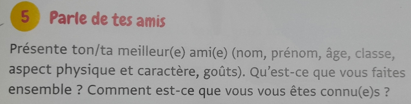 5  Parle de tes amis 
Présente ton/ta meilleur(e) ami(e) (nom, prénom, âge, classe, 
aspect physique et caractère, goûts). Qu’est-ce que vous faites 
ensemble ? Comment est-ce que vous vous êtes connu(e)s ?