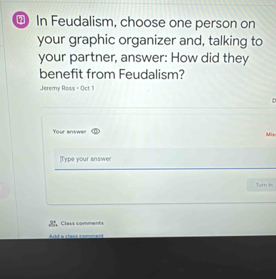 ? In Feudalism, choose one person on 
your graphic organizer and, talking to 
your partner, answer: How did they 
benefit from Feudalism? 
Jeremy Ross • Oct 1 
D 
Your answer Mis 
|Type your answer 
Turn in 
Class comments 
Add a class comment