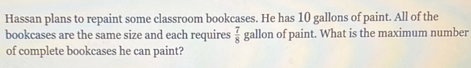 Hassan plans to repaint some classroom bookcases. He has 10 gallons of paint. All of the 
bookcases are the same size and each requires  7/8  gallon of paint. What is the maximum number 
of complete bookcases he can paint?