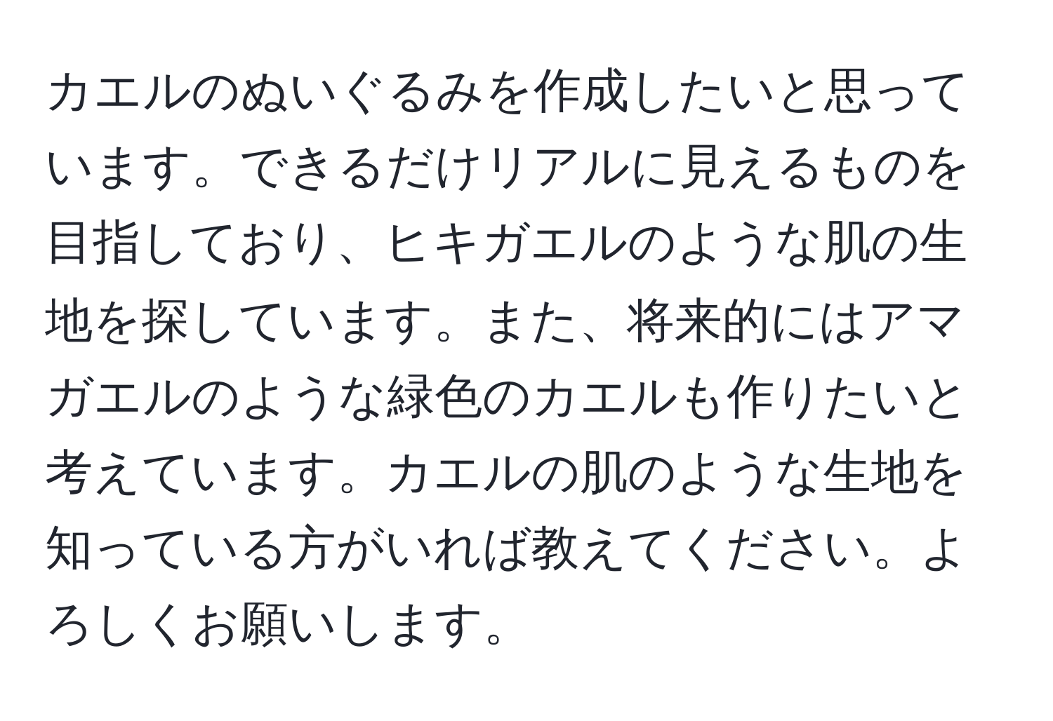 カエルのぬいぐるみを作成したいと思っています。できるだけリアルに見えるものを目指しており、ヒキガエルのような肌の生地を探しています。また、将来的にはアマガエルのような緑色のカエルも作りたいと考えています。カエルの肌のような生地を知っている方がいれば教えてください。よろしくお願いします。