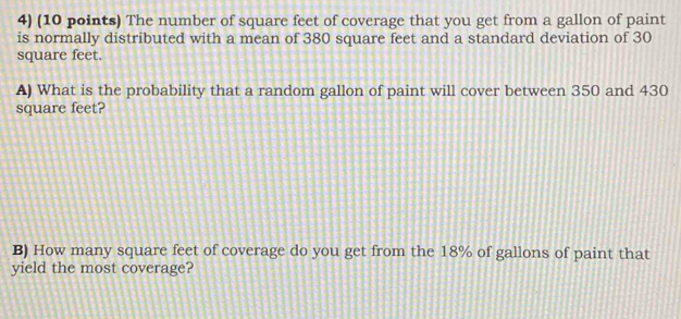 The number of square feet of coverage that you get from a gallon of paint 
is normally distributed with a mean of 380 square feet and a standard deviation of 30
square feet. 
A) What is the probability that a random gallon of paint will cover between 350 and 430
square feet? 
B) How many square feet of coverage do you get from the 18% of gallons of paint that 
yield the most coverage?