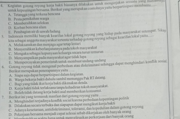 Kegiatan gotong royong kerja bakti biasanya dilakukan untuk mengerjakan sesuatu yang manaly
untuk kepentingan bersama. Berikut yang merupakan contohnya yaitu berpartisipasi membantu..
A. Tetangga yang terkena bencana
B. Pesta pernikahan warga
C. Membersihkan selokan
D. Korban bencana alam
E. Pembagian air di sawah/ladang
5. Indonesia memiliki banyak kearifan lokal gotong royong yang hidup pada masyarakat setempat. Sikap
kita sebagai anggota masyarakat tertentu terhadap gotong royong sebagai kearifan lokal yaitu…....
A. Melaksanakan dan menjaga agar tetap lestari
B. Menyerahkan keberlanjutannya pada tokoh masyarakat
C. Mengaku sebagai kepunyaan keluarga secara turun temurun
D. Menyampaikan pada masyarakat agar tidak lupa
E. Mempercayakan pemerintah untuk membuat undang-undang
6. Gotong royong tidak mengenal perbedaan atau diskriminasi sehingga dapat menghindari konflik sosial
Berikut merupakan penerapannya yaitu …….
A. Siapa saja dapat berpartisipasi dalam kegiatan.
B. Warga bekerja bakti dahulu sambil menunggu Pak RT datang.
C. Bagi yang tidak ikut kerja bakti dikenakan denda.
D. Kerja bakti tidak terlaksana tanpa kehadiran tokoh masyarakat.
E. Boleh tidak datang kerja bakti asal memberikan konsumsi.
7. Berikut ini yang termasuk manfaat dari gotong royong yaitu . . . . . .
A. Menghindari terjadinya konflik social karena perbedaan kepentingan politik
B. Dilakukan secara terbuka dan siapapun dapat mengikuti kerja bakti
C. Adanya kesetaraan, antidiskriminasi, toleransi, dan kepedulian dalam gotong royong
D. Pekerjaan bersama menjadi cepat selesai sebab dikerjakan oleh banyak orang
Jambutuhkan waktu lama untuk menvelesaikan perkerjaan dari banyak orang