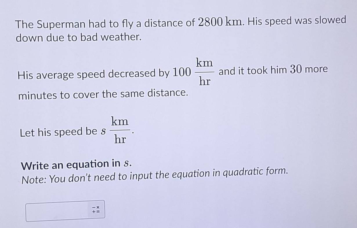 The Superman had to fly a distance of 2800 km. His speed was slowed 
down due to bad weather. 
His average speed decreased by 100 km/hr  and it took him 30 more
minutes to cover the same distance. 
Let his speed be s  km/hr . 
Write an equation in s. 
Note: You don’t need to input the equation in quadratic form.
beginarrayr -x += endarray