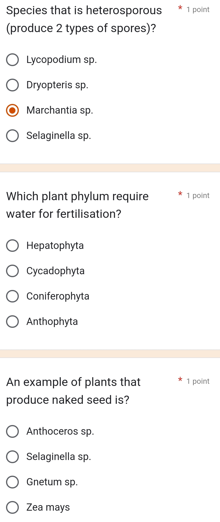 Species that is heterosporous 1 point
(produce 2 types of spores)?
Lycopodium sp.
Dryopteris sp.
Marchantia sp.
Selaginella sp.
Which plant phylum require 1 point
water for fertilisation?
Hepatophyta
Cycadophyta
Coniferophyta
Anthophyta
An example of plants that 1 point
produce naked seed is?
Anthoceros sp.
Selaginella sp.
Gnetum sp.
Zea mays