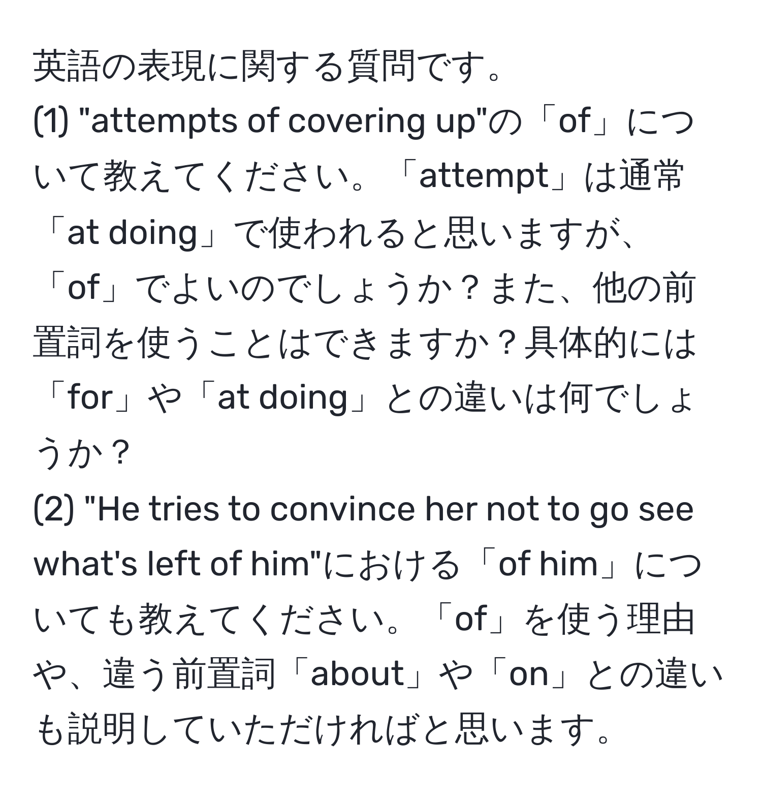 英語の表現に関する質問です。  
(1) "attempts of covering up"の「of」について教えてください。「attempt」は通常「at doing」で使われると思いますが、「of」でよいのでしょうか？また、他の前置詞を使うことはできますか？具体的には「for」や「at doing」との違いは何でしょうか？  
(2) "He tries to convince her not to go see what's left of him"における「of him」についても教えてください。「of」を使う理由や、違う前置詞「about」や「on」との違いも説明していただければと思います。