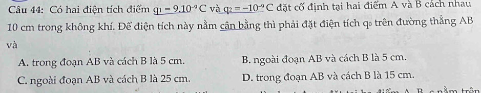 Có hai điện tích điểm q_1=9.10^(-9)C và q_2=-10^(-9)C đặt cố định tại hai điểm A và B cách nhau
10 cm trong không khí. Để điện tích này nằm cân bằng thì phải đặt điện tích qo trên đường thắng AB
và
A. trong đoạn AB và cách B là 5 cm. B. ngoài đoạn AB và cách B là 5 cm.
C. ngoài đoạn AB và cách B là 25 cm. D. trong đoạn AB và cách B là 15 cm.
t rằm trên