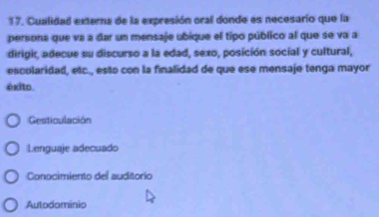 Cualidad externa de la expresión oral donde es necesario que la
persona que va a dar un mensaje ubique el tipo público al que se va a
dirigir, adecue su discurso a la edad, sexo, posición social y cultural,
escolaridad, etc., esto con la finalidad de que ese mensaje tenga mayor
exito.
Gesticulación
Lenguaje adecuado
Conocimiento del auditorio
Autodominio