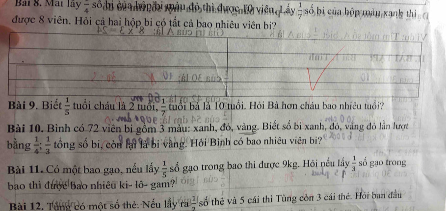 Mai lãy frac 4 số hi của hónđi màu đó thì được 10 viên Lấy  1/7  số bi của hộp mày xanh thì 
được 8 viên. Hỏi cả hai hộp bi có tất cả bao nhiêu viên bi? 
Bài 9. Biết  1/5  tuổi cháu là 2 tuổi, - u ô i ổi. Hỏi Bà hơn cháu bao nhiêu tuổi? 
Bài 10. Bình có 72 viên bị gồm 3 màu: xanh, đỏ, vàng. Biết số bi xanh, đỏ, vàng đỏ lần lượt 
bǎng  1/4 ;  1/3  tông số bi, còn lại là bi vàng. Hỏi Bình có bao nhiêu viên bi? 
Bài 11. Có một bao gạo, nếu lấy  1/5  số gạo trong bao thì được 9kg. Hỏi nếu lấy  1/3  số gạo trong 
bao thì được bao nhiêu ki- lô- gam? 
Bài 12. Tùng có một số thẻ: Nếu lấy ra  1/2  số thẻ và 5 cái thì Tùng còn 3 cái thẻ. Hỏi ban đầu