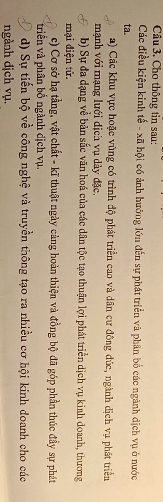 Cho thông tin sau: 
Các điều kiện kinh tế - xã hội có ảnh hưởng lớn đến sự phát triển và phân bố các ngành dịch vụ ở nước 
ta. 
a) Các khu vực hoặc vùng có trình độ phát triển cao và dân cư đông đúc, ngành dịch vụ phát triển 
mạnh với mạng lưới dịch vụ dày đặc. 
b) Sự đa dạng về bản sắc văn hoá của các dân tộc tạo thuận lợi phát triển dịch vụ kinh doanh, thương 
mại điện tử. 
c) Cơ sở hạ tầng, vật chất - kĩ thuật ngày càng hoàn thiện và đồng bộ đã góp phần thúc đầy sự phát 
triền và phân bố ngành dịch vụ. 
d) Sự tiến bộ về công nghệ và truyền thông tạo ra nhiều cơ hội kinh doanh cho các 
ngành dịch vụ.