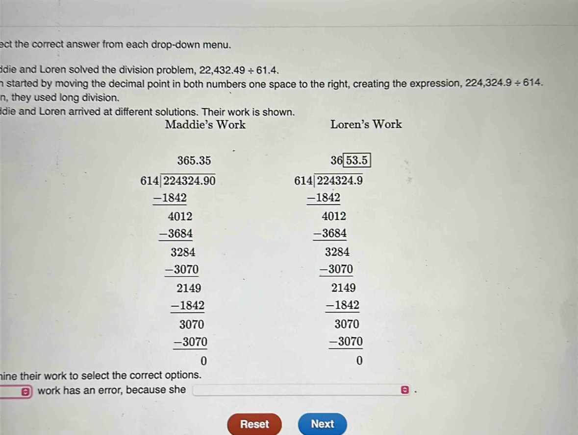 ect the correct answer from each drop-down menu. 
ddie and Loren solved the division problem, 22,432.49/ 61.4. 
h started by moving the decimal point in both numbers one space to the right, creating the expression, 224,324.9/ 614. 
n, they used long division. 
ldie and Loren arrived at different solutions. Their work is shown. 
Maddie’s Work Loren's Work
beginarrayr □ □  41encloselongdiv 120 hline □ □  -2□  hline □ □  hline -20□  hline -10 hline -20 hline -1□  hline 0endarray 
beginarrayr 400 5encloselongdiv 495^2 5frac 200 _  200 wh^2/200  whe^2 hline -1 100 b=0 _ 200 hline -1 when hline 0 when 1 when when hline 
hine their work to select the correct options. 
work has an error, because she 
Reset Next