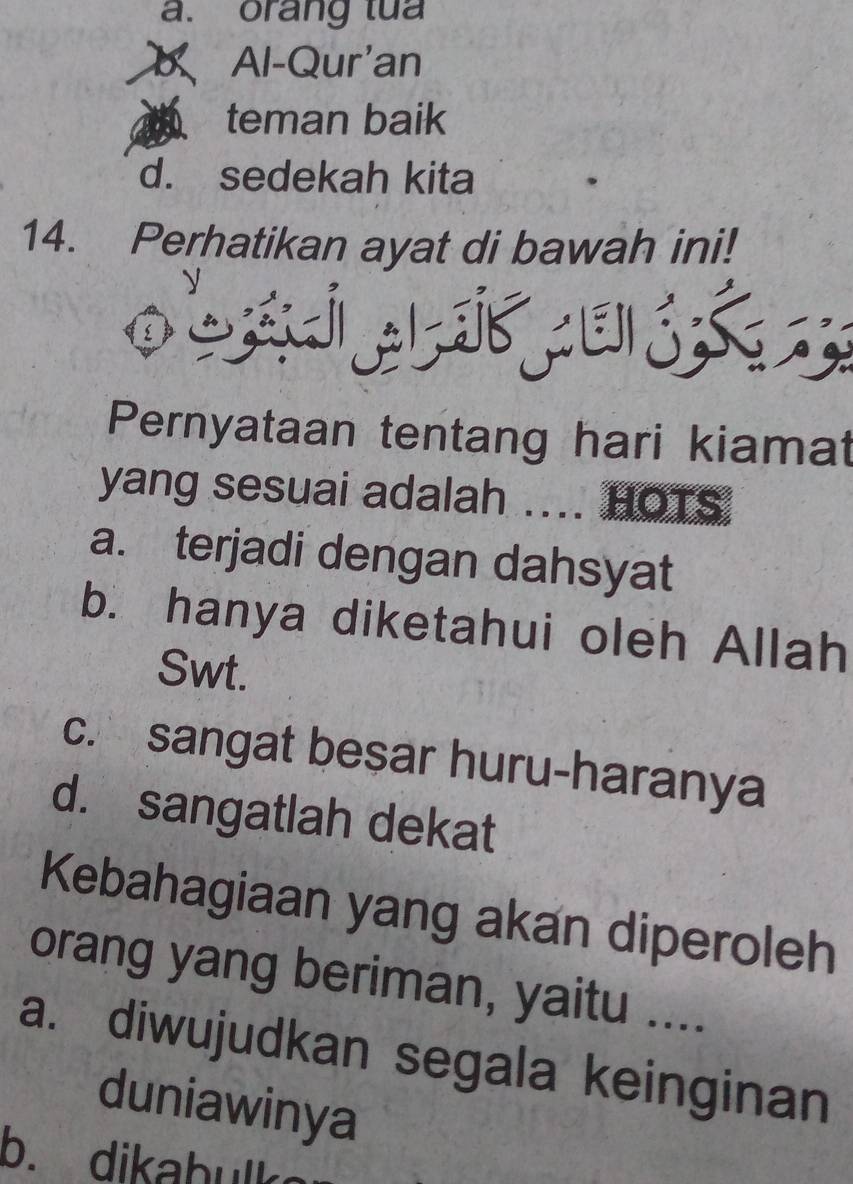 orang tua
Al-Qur'an
teman baik
d. sedekah kita
14. Perhatikan ayat di bawah ini!
b á u S 
Pernyataan tentang hari kiamat
yang sesuai adalah .... HOTS
a. terjadi dengan dahsyat
b. hanya diketahui oleh Allah
Swt.
c. sangat besar huru-haranya
d. sangatlah dekat
Kebahagiaan yang akan diperoleh
orang yang beriman, yaitu ....
a. diwujudkan segala keinginan
duniawinya
b. dika b ul