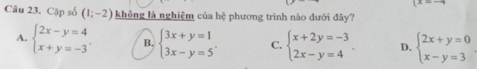 (x=-4
Câu 23. Cặp số (1;-2) không là nghiệm của hệ phương trình nào dưới đây?
A. beginarrayl 2x-y=4 x+y=-3endarray.. B. beginarrayl 3x+y=1 3x-y=5endarray.. C. beginarrayl x+2y=-3 2x-y=4endarray.. D. beginarrayl 2x+y=0 x-y=3endarray.