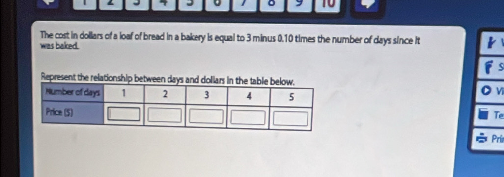 < 4 I 。 1 。 9 10 
The cost in dollars of a loaf of bread in a bakery is equal to 3 minus 0.10 times the number of days since it 
was baked. 
Represent the relationship bet 
Vĩ 
Te 
Pri