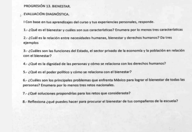 PROGRESIÓN 13. BIENESTAR. 
EVALUACIÓN DIAGNÓSTICA. 
I Con base en tus aprendizajes del curso y tus experiencias personales, responde. 
1.- ¿Qué es el bienestar y cuáles son sus características? Enumera por lo menos tres características 
2.- ¿Cuál es la relación entre necesidades humanas, bienestar y derechos humanos? Da tres 
ejemplos 
3.- ¿Cuáles son las funciones del Estado, el sector privado de la economía y la población en relación 
con el bienestar? 
4.- ¿Qué es la dignidad de las personas y cómo se relaciona con los derechos humanos? 
5.- ¿Qué es el poder político y cómo se relaciona con el bienestar? 
6.- ¿Cuáles son los principales problemas que enfrenta México para lograr el bienestar de todas las 
personas? Enumera por lo menos tres retos nacionales. 
7.- ¿Qué soluciones propondrías para los retos que consideraste? 
8.- Reflexiona ¿qué puedes hacer para procurar el bienestar de tus compañeros de la escuela?