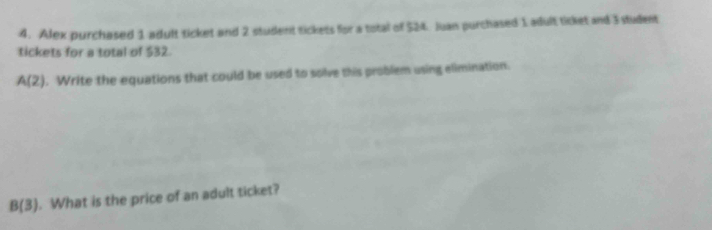 Alex purchased 1 adult ticket and 2 student tickets for a total of $24. Juan purchased 1 adult ticket and 3 student 
tickets for a total of $32.
A(2). Write the equations that could be used to solve this problem using elimination.
B(3). What is the price of an adult ticket?