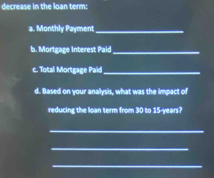 decrease in the loan term: 
a. Monthly Payment_ 
b. Mortgage Interest Paid_ 
c. Total Mortgage Paid_ 
d. Based on your analysis, what was the impact of 
reducing the loan term from 30 to 15-years? 
_ 
_ 
_