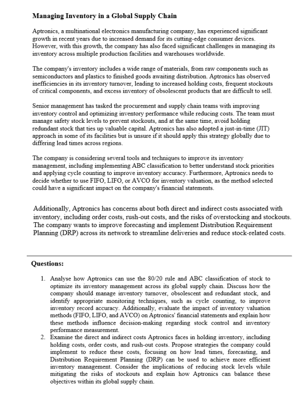 Managing Inventory in a Global Supply Chain
Aptronics, a multinational electronics manufacturing company, has experienced significant
growth in recent years due to increased demand for its cutting-edge consumer devices.
However, with this growth, the company has also faced significant challenges in managing its
inventory across multiple production facilities and warehouses worldwide.
The company's inventory includes a wide range of materials, from raw components such as
semiconductors and plastics to finished goods awaiting distribution. Aptronics has observed
inefficiencies in its inventory turnover, leading to increased holding costs, frequent stockouts
of critical components, and excess inventory of obsolescent products that are difficult to sell.
Senior management has tasked the procurement and supply chain teams with improving
inventory control and optimizing inventory performance while reducing costs. The team must
manage safety stock levels to prevent stockouts, and at the same time, avoid holding
redundant stock that ties up valuable capital. Aptronics has also adopted a just-in-time (JIT)
approach in some of its facilities but is unsure if it should apply this strategy globally due to
differing lead times across regions.
The company is considering several tools and techniques to improve its inventory
management, including implementing ABC classification to better understand stock priorities
and applying cycle counting to improve inventory accuracy. Furthermore, Aptronics needs to
decide whether to use FIFO, LIFO, or AVCO for inventory valuation, as the method selected
could have a significant impact on the company's financial statements.
Additionally, Aptronics has concerns about both direct and indirect costs associated with
inventory, including order costs, rush-out costs, and the risks of overstocking and stockouts.
The company wants to improve forecasting and implement Distribution Requirement
Planning (DRP) across its network to streamline deliveries and reduce stock-related costs.
Questions:
1. Analyse how Aptronics can use the 80/20 rule and ABC classification of stock to
optimize its inventory management across its global supply chain. Discuss how the
company should manage inventory turnover, obsolescent and redundant stock, and
identify appropriate monitoring techniques, such as cycle counting, to improve
inventory record accuracy. Additionally, evaluate the impact of inventory valuation
methods (FIFO, LIFO, and AVCO) on Aptronics' financial statements and explain how
these methods influence decision-making regarding stock control and inventory
performance measurement.
2. Examine the direct and indirect costs Aptronics faces in holding inventory, including
holding costs, order costs, and rush-out costs. Propose strategies the company could
implement to reduce these costs, focusing on how lead times, forecasting, and
Distribution Requirement Planning (DRP) can be used to achieve more efficient
inventory management. Consider the implications of reducing stock levels while
mitigating the risks of stockouts and explain how Aptronics can balance these
objectives within its global supply chain.
