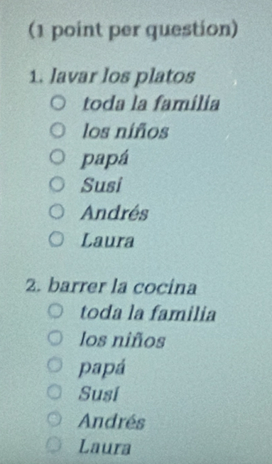 (1 point per question)
1. lavar los platos
toda la família
los niños
papá
Susi
Andrés
Laura
2. barrer la cocina
toda la familia
los niños
papá
Susi
Andrés
Laura