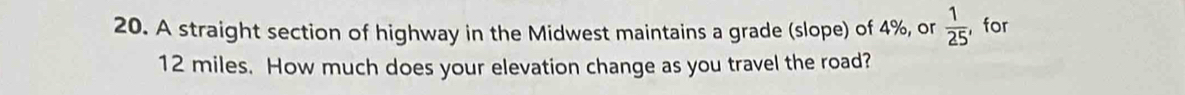 A straight section of highway in the Midwest maintains a grade (slope) of 4%, or  1/25  , for
12 miles. How much does your elevation change as you travel the road?