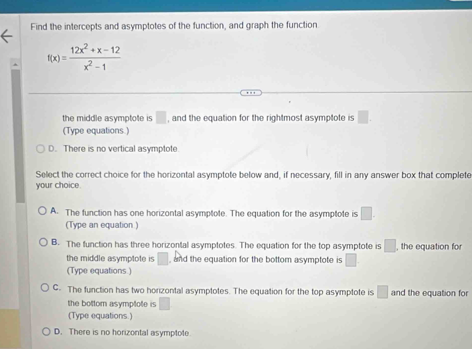 Find the intercepts and asymptotes of the function, and graph the function
f(x)= (12x^2+x-12)/x^2-1 
the middle asymptote is □ , and the equation for the rightmost asymptote is □.
(Type equations.)
D. There is no vertical asymptote.
Select the correct choice for the horizontal asymptote below and, if necessary, fill in any answer box that complete
your choice.
A. The function has one horizontal asymptote. The equation for the asymptote is □. 
(Type an equation )
B. The function has three horizontal asymptotes. The equation for the top asymptote is □ , , the equation for
the middle asymptote is □ , and the equation for the bottom asymptote is □. 
(Type equations )
C. The function has two horizontal asymptotes. The equation for the top asymptote is □ and the equation for
the bottom asymptote is □
(Type equations.)
D. There is no horizontal asymptote