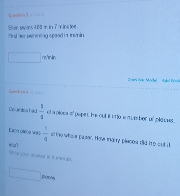 (0)6451) 
Ellen swims 406 m in 7 minutes. 
Find her swimming speed in m/min.
m/min
Draw Bar Model Add Work 
Question 4 (015121 
Columbia had  5/6  of a piece of paper. He cut it into a number of pieces. 
Each piece was  1/6  of the whole paper. How many pieces did he cut it 
into? 
Write your answer in numerals. 
pieces