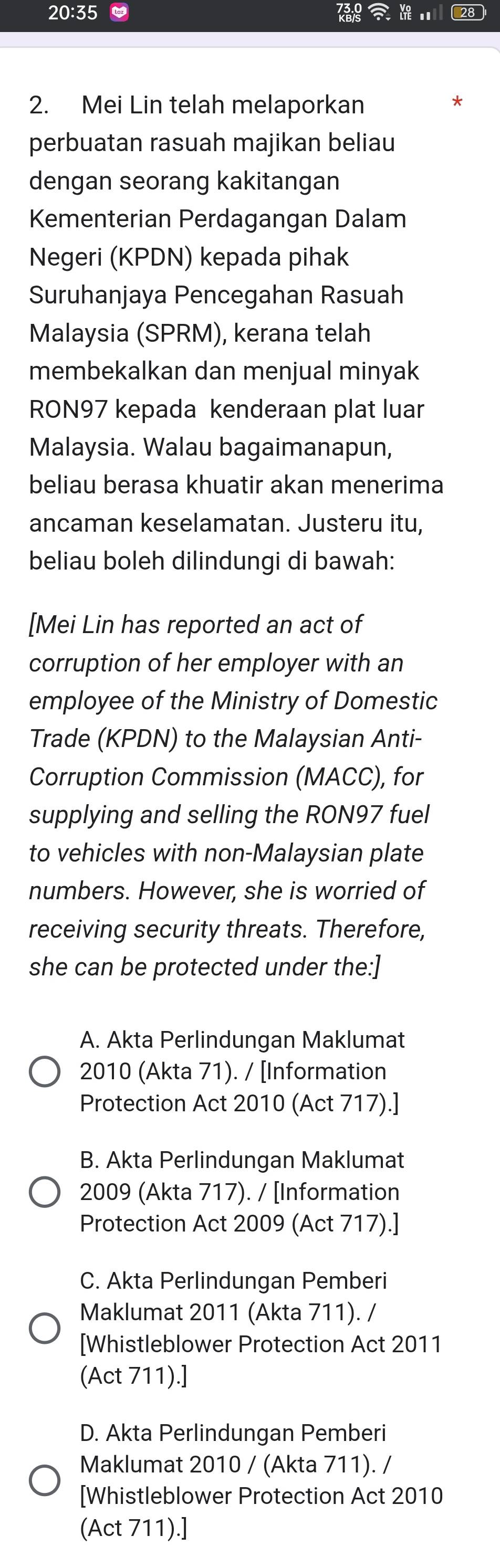 20:35 . 28
2. Mei Lin telah melaporkan
perbuatan rasuah majikan beliau
dengan seorang kakitangan
Kementerian Perdagangan Dalam
Negeri (KPDN) kepada pihak
Suruhanjaya Pencegahan Rasuah
Malaysia (SPRM), kerana telah
membekalkan dan menjual minyak
RON97 kepada kenderaan plat luar
Malaysia. Walau bagaimanapun,
beliau berasa khuatir akan menerima
ancaman keselamatan. Justeru itu,
beliau boleh dilindungi di bawah:
[Mei Lin has reported an act of
corruption of her employer with an
employee of the Ministry of Domestic
Trade (KPDN) to the Malaysian Anti-
Corruption Commission (MACC), for
supplying and selling the RON97 fuel
to vehicles with non-Malaysian plate
numbers. However, she is worried of
receiving security threats. Therefore,
she can be protected under the:]
A. Akta Perlindungan Maklumat
2010 (Akta 71). / [Information
Protection Act 2010 (Act 717).]
B. Akta Perlindungan Maklumat
2009 (Akta 717). / [Information
Protection Act 2009 (Act 717).]
C. Akta Perlindungan Pemberi
Maklumat 2011 (Akta 711). /
[Whistleblower Protection Act 2011
(Act 711).]
D. Akta Perlindungan Pemberi
Maklumat 2010 / (Akta 711). /
[Whistleblower Protection Act 2010
(Act 711).]