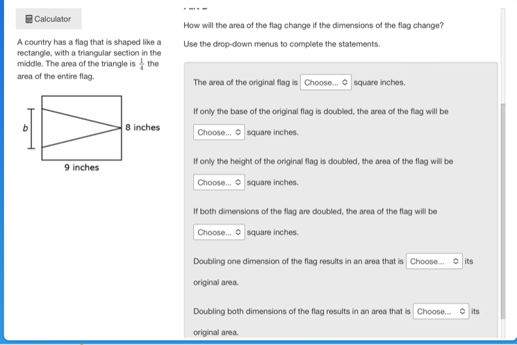 Calculator How will the area of the flag change if the dimensions of the flag change?
A country has a flag that is shaped like a Use the drop-down menus to complete the statements.
rectangle, with a triangular section in the
middle. The area of the triangle is  1/4  the
area of the entire flag. The area of the original flag is Choose... $ square inches.
If only the base of the original flag is doubled, the area of the flag will be
Choose... $ square inches.
If only the height of the original flag is doubled, the area of the flag will be
Choose... 0 square inches.
If both dimensions of the flag are doubled, the area of the flag will be
Choose... 0 square inches.
Doubling one dimension of the flag results in an area that is Choose... its
original area.
Doubling both dimensions of the flag results in an area that is Choose... its
original area.