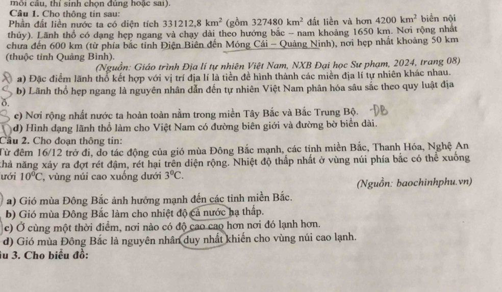 mỗi câu, thí sinh chọn đúng hoặc sai).
Câu 1. Cho thông tin sau:
Phần đất liền nước ta có diện tích 331212,8km^2 (gồm 327480km^2 đất liền và hơn 4200km^2 biển nội
thủy). Lãnh thổ có dạng hẹp ngang và chạy dài theo hướng bắc - nam khoảng 1650 km. Nơi rộng nhất
chưa đến 600 km (từ phía bắc tỉnh Điện Biên đến Móng Cải - Quảng Ninh), nơi hẹp nhất khoảng 50 km
(thuộc tỉnh Quảng Bình).
(Nguồn: Giáo trình Địa lí tự nhiên Việt Nam, NXB Đại học Sư phạm, 2024, trang 08)
a) Đặc điểm lãnh thổ kết hợp với vị trí địa lí là tiền đề hình thành các miền địa lí tự nhiên khác nhau.
b) Lãnh thổ hẹp ngang là nguyên nhân dẫn đến tự nhiên Việt Nam phân hóa sâu sắc theo quy luật địa
ô.
c) Nơi rộng nhất nước ta hoàn toàn nằm trong miền Tây Bắc và Bắc Trung Bộ.
d) Hình dạng lãnh thổ làm cho Việt Nam có đường biên giới và đường bờ biển dài.
Cầu 2. Cho đoạn thông tin:
Từ đêm 16/12 trở đi, do tác động của gió mùa Đông Bắc mạnh, các tỉnh miền Bắc, Thanh Hóa, Nghệ An
khả năng xảy ra đợt rét đậm, rét hại trên diện rộng. Nhiệt độ thấp nhất ở vùng núi phía bắc có thể xuống
ưới 10°C , vùng núi cao xuống dưới 3^0C.
(Nguồn: baochinhphu.vn)
a) Gió mùa Đông Bắc ảnh hưởng mạnh đến các tinh miền Bắc.
b) Gió mùa Đông Bắc làm cho nhiệt độ cả nước hạ thấp.
c) Ở cùng một thời điểm, nơi nào có độ cao cao hơn nơi đó lạnh hơn.
d) Gió mùa Đông Bắc là nguyên nhân duy nhất khiến cho vùng núi cao lạnh.
Âu 3. Cho biểu đồ: