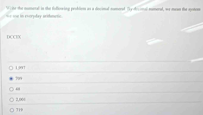 Write the numeral in the following problem as a decimal numeral. By decimal numeral, we mean the system
we use in everyday arithmetic.
DCCIX
1,997
709
48
2,001
719