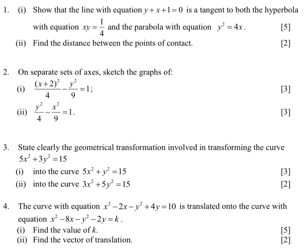 Show that the line with equation y+x+1=0 is a tangent to both the hyperbola 
with equation xy= 1/4  and the parabola with equation y^2=4x. [5] 
(ii) Find the distance between the points of contact. [2] 
2. On separate sets of axes, sketch the graphs of: 
(i) frac (x+2)^24- y^2/9 =1 [3] 
(ii)  y^2/4 - x^2/9 =1. [3] 
3. State clearly the geometrical transformation involved in transforming the curve
5x^2+3y^2=15
(i) into the curve 5x^2+y^2=15 [3] 
(ii) into the curve 3x^2+5y^2=15 [2] 
4. The curve with equation x^2-2x-y^2+4y=10 is translated onto the curve with 
equation x^2-8x-y^2-2y=k. 
(i) Find the value of k. [5] 
(ii) Find the vector of translation. [2]