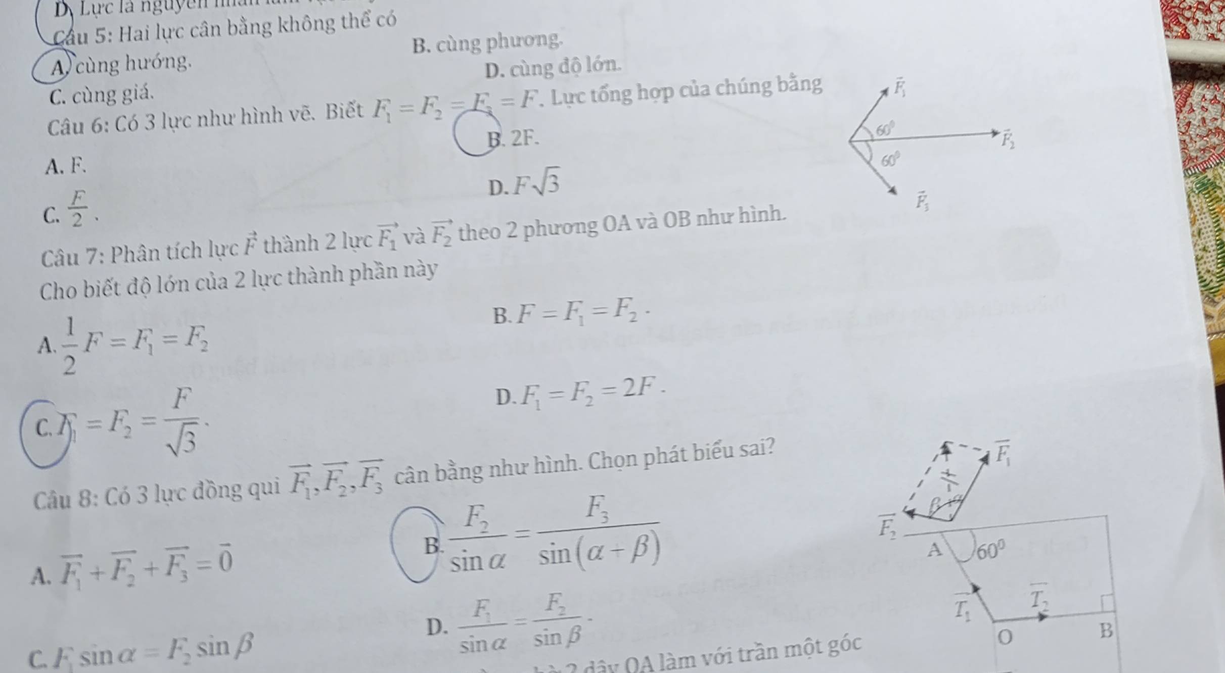 Lực là nguyên h 
Cầu 5: Hai lực cân bằng không thể có
A cùng hướng. B. cùng phương.
C. cùng giá. D. cùng độ lớn.
Câu 6: Có 3 lực như hình vẽ. Biết F_1=F_2=F_3=F T. Lực tổng hợp của chúng bằng
B. 2F.
A. F.
D. Fsqrt(3)
C.  F/2 .
Câu 7: Phân tích lực vector F thành 2 lực vector F_1 và vector F_2 theo 2 phương OA và OB như hình.
Cho biết độ lớn của 2 lực thành phần này
A.  1/2 F=F_1=F_2
B. F=F_1=F_2.
C. F_1=F_2= F/sqrt(3) ·
D. F_1=F_2=2F.
Câu 8: Có 3 lực đồng qui vector F_1,vector F_2,vector F_3 cân bằng như hình. Chọn phát biểu sai?
overline F_1
 4/12 
A. vector F_1+vector F_2+vector F_3=vector 0
B frac F_2sin alpha =frac F_3sin (alpha +beta )
vector F_2
A 60°
D. frac F_1sin alpha =frac F_2sin beta - T_1
overline T_2
C. F_1sin alpha =F_2sin beta 2 dây QA làm với trần một góc
B