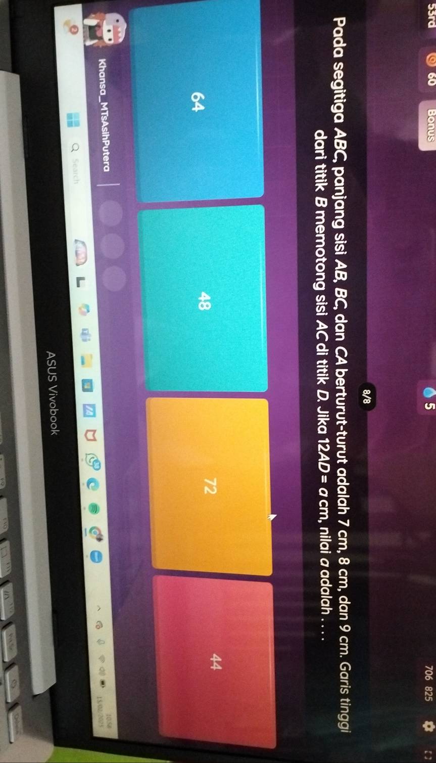 53rd 60 Bonus 5 706 825
8/8
Pada segitiga ABC, panjang sisi AB, BC, dan CA berturut-turut adalah 7 cm, 8 cm, dan 9 cm. Garis tinggi
dari titik B memotong sisi AC di titik D. Jika 12AD=acm , nilai a adalah . . . .
44
64
48
72
Khansa_MTsAsihPutera
10.58
15/02/2025
Search
ASUS Vivobook