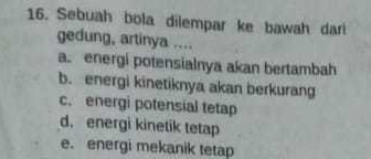 Sebuah bola dilempar ke bawah dari
gedung, artinya ....
a. energi potensialnya akan bertambah
b. energi kinetiknya akan berkurang
c. energi potensial tetap
d. energi kinetik tetap
e. energi mekanik tetap