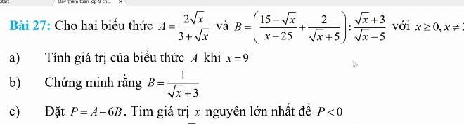 tay thêm than lep 9 
Bài 27: Cho hai biểu thức A= 2sqrt(x)/3+sqrt(x)  và B=( (15-sqrt(x))/x-25 + 2/sqrt(x)+5 ): (sqrt(x)+3)/sqrt(x)-5  với x≥ 0, x!=
a) Tính giá trị của biểu thức A khi x=9
b) Chứng minh rằng B= 1/sqrt(x)+3 
c) Đặt P=A-6B. Tìm giá trị x nguyên lớn nhất đề P<0</tex>