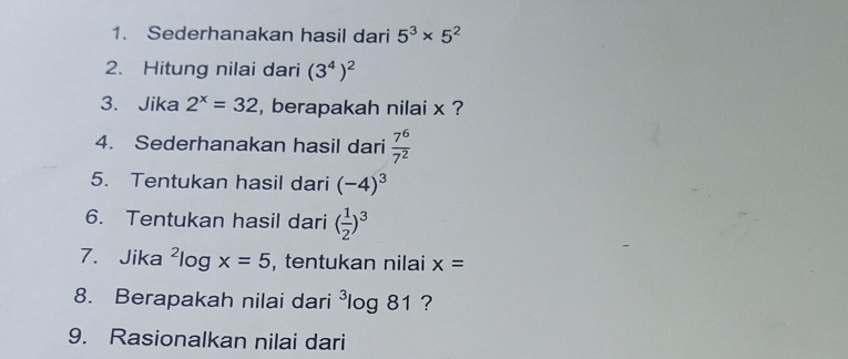 Sederhanakan hasil dari 5^3* 5^2
2. Hitung nilai dari (3^4)^2
3. Jika 2^x=32 , berapakah nilai x ? 
4. Sederhanakan hasil dari  7^6/7^2 
5. Tentukan hasil dari (-4)^3
6. Tentukan hasil dari ( 1/2 )^3
7. Jika ²l , tentukan nilai x=
log x=5
8. Berapakah nilai dari^3log 8 1 ? 
9. Rasionalkan nilai dari