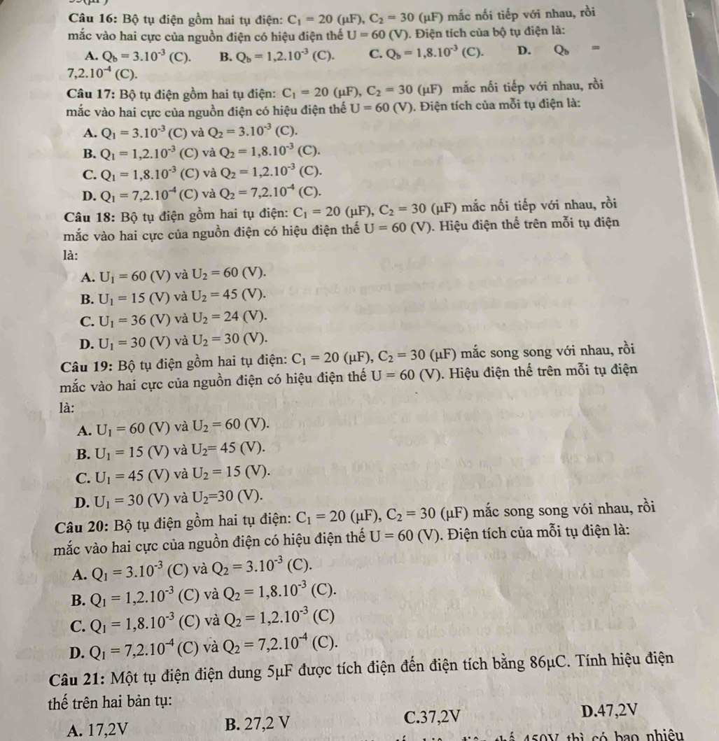 Bộ tụ điện gồm hai tụ điện: C_1=20(mu F),C_2=30(mu mu F) mắc nối tiếp với nhau, rồi
mắc vào hai cực của nguồn điện có hiệu điện thế U=60(V). Điện tích của bộ tụ điện là:
A. Q_b=3.10^(-3)(C). B. Q_b=1,2.10^(-3) (C). C. Q_b=1,8.10^(-3)(C). D. Q_b=
7,2.10^(-4)(C).
Câu 17: Bộ tụ điện gồm hai tụ điện: C_1=20(mu F),C_2=30 (μF) mắc nối tiếp với nhau, rồi
mắc vào hai cực của nguồn điện có hiệu điện thế U=60 V). Điện tích của mỗi tụ điện là:
A. Q_1=3.10^(-3)(C) và Q_2=3.10^(-3)( 7)
B. Q_1=1,2.10^(-3) (C) và Q_2=1,8.10^(-3)( C).
C. Q_1=1,8.10^(-3) (C) và Q_2=1,2.10^(-3)(C)
D. Q_1=7,2.10^(-4) (C) và Q_2=7,2.10^(-4)(C).
Câu 18: Bộ tụ điện gồm hai tụ điện: C_1=20(mu F),C_2=30 (μF) mắc nối tiếp với nhau, rồi
mắc vào hai cực của nguồn điện có hiệu điện thế U=60(V) 0. Hiệu điện thế trên mỗi tụ điện
là:
A. U_1=60(V) và U_2=60 (V).
B. U_1=15(V) và U_2=45( (V).
C. U_1=36(V) và U_2=24(V)
D. U_1=30(V) và U_2=30(V).
Câu 19: Bộ tụ điện gồm hai tụ điện: C_1=20(mu F),C_2=30(mu F ') mắc song song với nhau, rồi
mắc vào hai cực của nguồn điện có hiệu điện thế U=60 (V). Hiệu điện thế trên mỗi tụ điện
là:
A. U_1=60( v) và U_2=60( V).
B. U_1=15( V)  và U_2=45( √).
C. U_1=45( (V) và U_2=15( (V).
D. U_1=30 (V) và U_2=30(V).
Câu 20: Bộ tụ điện gồm hai tụ điện: C_1=20(mu F),C_2=30 (μF) mắc song song vói nhau, rồi
mắc vào hai cực của nguồn điện có hiệu điện thế U=60(V ). Điện tích của mỗi tụ điện là:
A. Q_1=3.10^(-3) (C) và Q_2=3.10^(-3) (C).
B. Q_1=1,2.10^(-3) (C) và Q_2=1,8.10^(-3) (C).
C. Q_1=1,8.10^(-3) (C) và Q_2=1,2.10^(-3) (C)
D. Q_1=7,2.10^(-4) (C) và Q_2=7,2.10^(-4) (C).
Câu 21: Một tụ điện điện dung 5μF được tích điện đến điện tích bằng 86μC. Tính hiệu điện
thế trên hai bản tụ:
A. 17,2V B. 27,2 V C.37,2V D.47,2V
450V thì có bao nhiệu