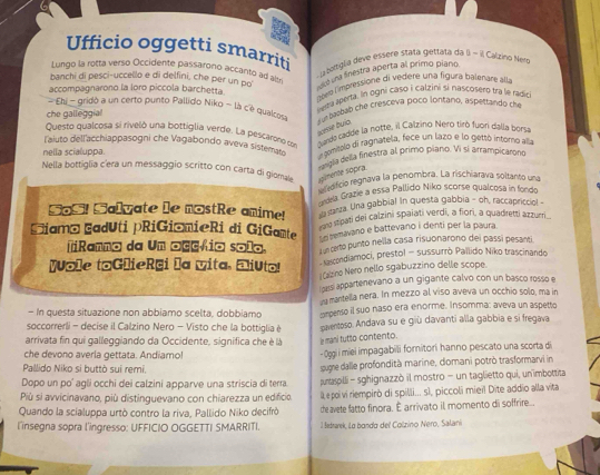 Ufficio oggetti smarriti
Lungo la rotta verso Occidente passarono accanto ad  botígia deve essère stata gettata da b=2 Calzino Nero
banchi di pesci-uccello e di delfini, che per un po ra una finestra aperta al primo piaro
accompagnarono la loro piccola barchetta.
bre l'impressione di vedere una figura balenare alla
che galleggial   ega aperta. In ogni caso i calzini si nascosero tra le radio
Ehi -gridò a un certo punto Pallido Niko - là cé qualco
pare buía. Car basbab che cresceva poco lontano, aspettando che
Questo qualcosa si riveló una bottiglia verde. La pescarono con
ande cadde la notte, il Calzino Nero tiró fuor dalla borsa
l'aiuto dell'acchiappasogni che Vagabondo aveva sistemase
nella scialuppa. a comisplo di ragnatela, fece un lazo e lo gettó intoro alla
Nella bottiglia cera un messaggio scritto con carta di gioma simente sópra.  Pa della finestra al primo píano. Vi sí arrampicarono
* grcio regnava la penombra. La rischiarava soltanto una
Maia Grazie a essa Pallido Niko scorse qualcosa in fondo
SoS! Salyate le nostRe anime!   arza Una gabbial In questa gabbia - oh, raccapriccio! -
s stipati dei calzini spaiati verdi, a fiori, a quadretti azzurri
Siamá EadUti pRiGiâmieRi di GiGamte  e semavano e battevano i denti per la paura
TiRenno da Un ocçrio solo. n carto punto nella casa risuonarono dei passí pesanti
Wole toGlieRai la vita, Eliuto!   ascondiamoci, prestol - sussurrò Pailido Niko trascinando
*Calzino Nero nello sgabuzzino delle scope.
ozsi appartenevano a un gigante calvo con un basco rosso e
- In questa situazione non abbiamo scelta, dobbiamo ng mantella nera. In mezzo al viso aveva un occhio solo, ma in
soccorrerli - decise il Calzino Nero - Visto che la bottiglia è ompenso il suo naso era enorme. Insomma: aveva un aspetto
arrivata fin qui galleggiando da Occidente, significa che è là paventoso. Andava su e giù davanti alla gabbia e si fregava
l mani tutto contento.
che devono averia gettata. Andiamo!
- Oggi i miei impagabili fornitori hanno pescato una scorta di
Pallido Niko si buttò sui remi.
sugne dalle profondità marine, domani potrò trasformarvi in
Dopo un po' agli occhi dei calzini apparve una striscia di terra. purtaspilli- sghignazzò il mostro - un taglietto qui, un imbottita
Più si avvicinavano, più distinguevano con chiarezza un edificio Ile poi vi riempirò di spilli... s1, piccoli miei! Dite addio alla vita
Quando la scialuppa urtò contro la riva, Pallido Niko decifrò che avete fatto finora. É arrivato il momento di soffrire...
l'insegna sopra l'ingresso: UFFICIO OGGETTI SMARRITI.  1 Bedrarek, Lo bondo del Colzino Nero, Salani