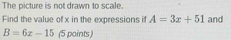 The picture is not drawn to scale. 
Find the value of x in the expressions if A=3x+51 and
B=6x-15 (5 points)