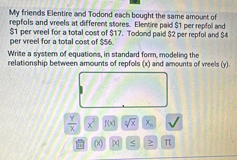 My friends Elentire and Todond each bought the same amount of 
repfols and vreels at different stores. Elentire paid $1 per repfol and
$1 per vreel for a total cost of $17. Todond paid $2 per repfol and $4
per vreel for a total cost of $56. 
Write a system of equations, in standard form, modeling the 
relationship between amounts of repfols (x) and amounts of vreels (y).
 Y/X  x^2 f(x) sqrt[n](x) X_n
'' ' (x) |X| > π