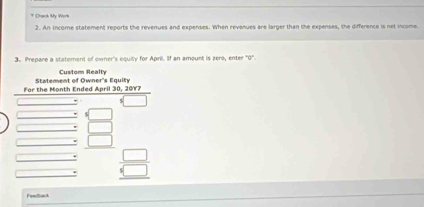 Check My Work 
2. An income statement reports the revenues and expenses. When revenues are larger than the expenses, the difference is net income. 
3. Prepare a statement of owner's equity for April. If an amount is zero, enter "0". 
Custom Realty 
Statement of Owner's Equity 
For the Month Ended April 30, 20Y7
x_1+x_2+·s +x_n=1
S 
□ 
□
beginarrayr □  5□  hline endarray
Feedback