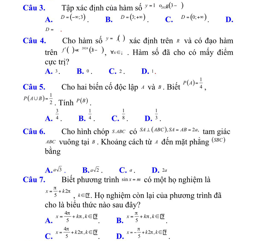 Tập xác định của hàm số y=1o_202g(3-)
A. D=(-∈fty ;3). B. D=(3;+∈fty ). C. D=(0;+∈fty ). D.
D=
Câu 4. Cho hàm số y=() xác định trên ₹ và có đạo hàm
trên f'()Rightarrow x^(2024)(3-),forall x∈ i. Hàm số đã cho có mấy điểm
cực trị?
A. 3. B. 0 . C. 2 . D. 1 .
Câu 5. Cho hai biến cố độc lập 4 và β . Biết P(A)= 1/4 ,
P(A∪ B)= 1/2 . Tính P(B)
A.  3/4 .  1/4 .  1/8 . D.  1/3 .
B. C.
Câu 6. Cho hình chóp s.aвc có SA⊥ (ABC),SA=AB=2a * tam giác
ΔBc vuông tại B . Khoảng cách từ 4 đến mặt phẳng (SBC)
bằng
A. asqrt(3). B. asqrt(2). C. a . D. 2a
Câu 7. Biết phương trình sin x=m có một họ nghiệm là
x= π /5 +k2π ,k∈ ?. Họ nghiệm còn lại của phương trình đã
cho là biêu thức nào sau đây?
A. x= 4π /5 +kπ ,k∈ ? x= π /5 +kπ ,k∈ ?
B.
C. x= 4π /5 +k2π ,k∈ ? x=- π /5 +k2π ,k∈ ?
D.