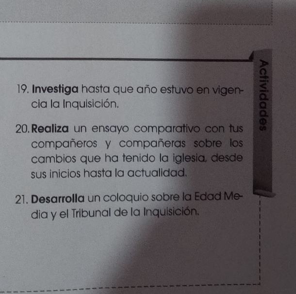 Investiga hasta que año estuvo en vigen- a 
cia la Inquisición. 
20. Realiza un ensayo comparativo con tus 
compañeros y compañeras sobre los 
cambios que ha tenido la iglesia, desde 
sus inicios hasta la actualidad. 
21. Desarrolla un coloquio sobre la Edad Me 
dia y el Tribunal de la Inquisición.