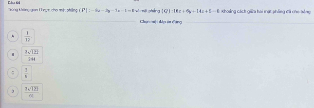 Trong không gian Ozyz, cho mặt phầng ( P ) : -8x-3y-7z-1=0 và mật phầng (Q) : :16x+6y+14z+5=0. Khoảng cách giữa hai mặt phầng đã cho bằng
Chọn một đáp án đúng
_
A  1/12 .
B  3sqrt(122)/244 
C  2/9 
D  2sqrt(122)/61 