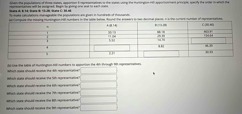 Given the populations of three states, apportion 9 representatives to the states using the Huntington-Hill apportionment principle, specify the order in which the
representatives will be assigned. Begin by giving one seat to each state.
State A:8.1 4; State B: 13.28; State C: 30.46
To make calculations manageable the populations are given in hundreds of thousands.
n-Hill numbers in the table below. Round the answers to two decimal places. n is the current number of representatives.
(b) Use the table of Huntington-Hill numbers to apportion the 4th through 9th representatives.
Which state should receive the 4th representative? _ 
Which state should receive the 5th representative? x_I
Which state should receive the 6th representative? ...
Which state should receive the 7th representative? □  □ 
Which state should receive the 8th representative? ∴ △ ADF_alpha N_△ ABC
Which state should receive the 9th representative?